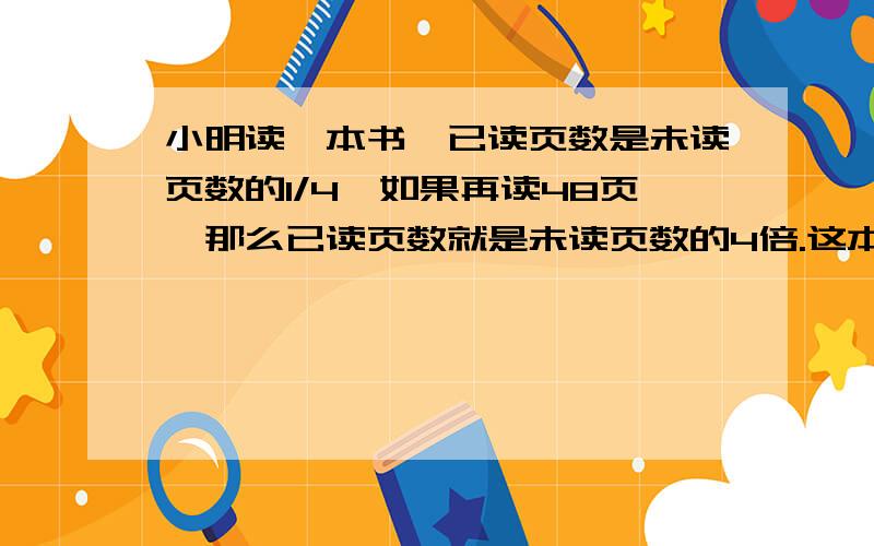 小明读一本书,已读页数是未读页数的1/4,如果再读48页,那么已读页数就是未读页数的4倍.这本书一共有多这本书一共有多少页?