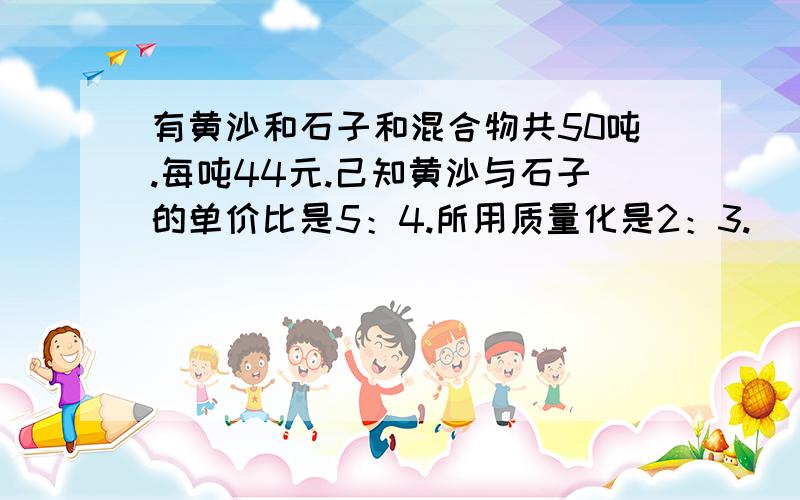 有黄沙和石子和混合物共50吨.每吨44元.己知黄沙与石子的单价比是5：4.所用质量化是2：3.