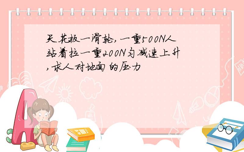 天花板一滑轮,一重500N人站着拉一重200N匀减速上升,求人对地面的压力
