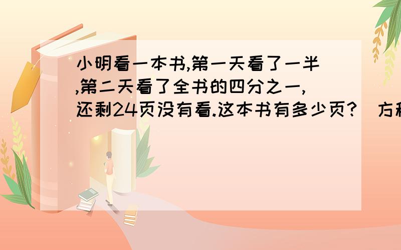 小明看一本书,第一天看了一半,第二天看了全书的四分之一,还剩24页没有看.这本书有多少页?（方程解答）