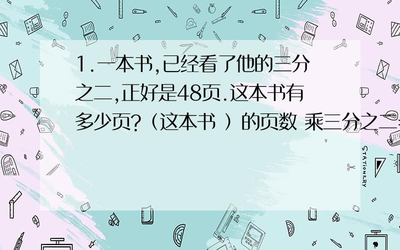 1.一本书,已经看了他的三分之二,正好是48页.这本书有多少页?（这本书 ）的页数 乘三分之二=（ 已经看