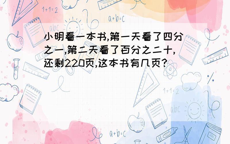 小明看一本书,第一天看了四分之一,第二天看了百分之二十,还剩220页,这本书有几页?