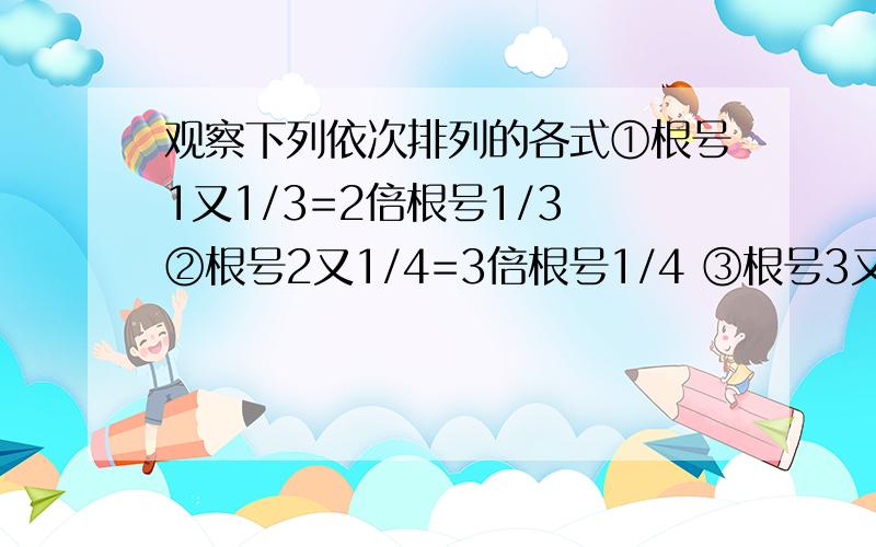 观察下列依次排列的各式①根号1又1/3=2倍根号1/3 ②根号2又1/4=3倍根号1/4 ③根号3又1/5=4倍根号1/5 （1）猜想第五个式子为：（2）根据你发现的规律,将第n（n≥1）个等式表达出来,并进行证明