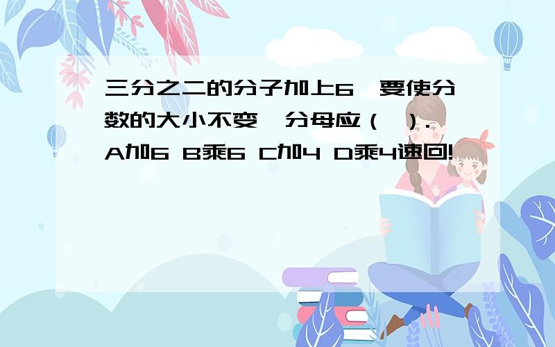 三分之二的分子加上6,要使分数的大小不变,分母应（ ）.A加6 B乘6 C加4 D乘4速回!