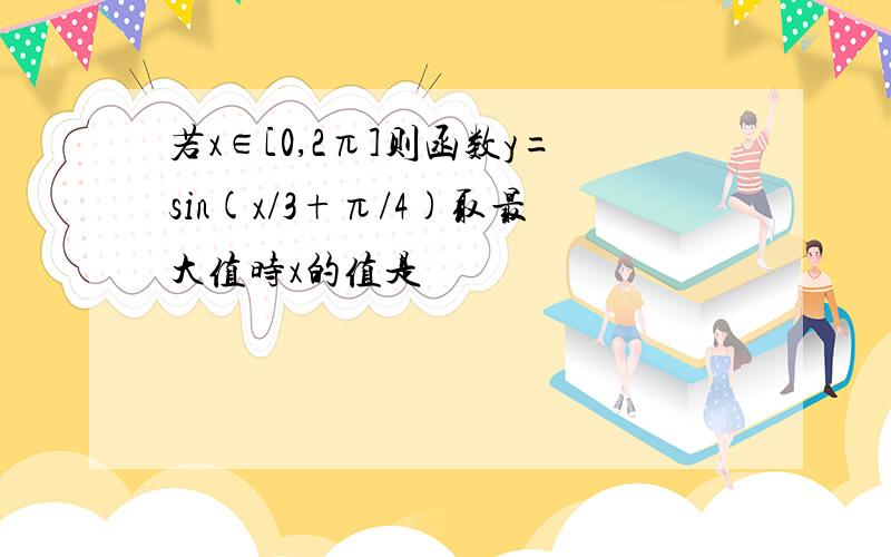 若x∈[0,2π]则函数y=sin(x/3+π/4)取最大值时x的值是