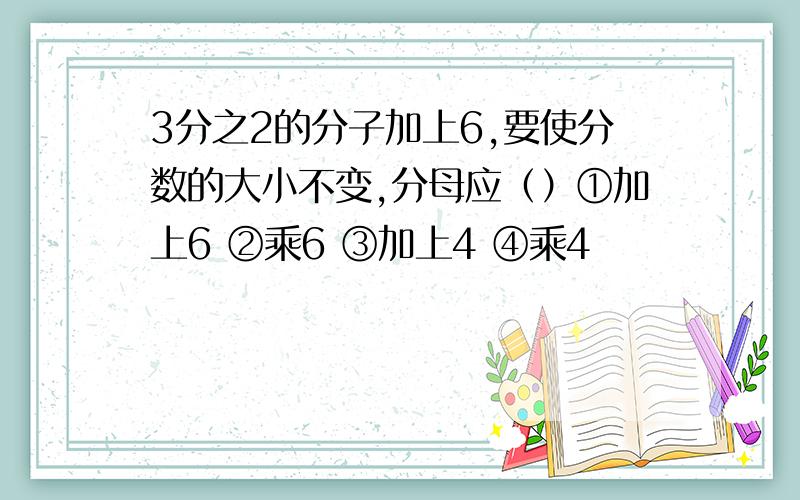 3分之2的分子加上6,要使分数的大小不变,分母应（）①加上6 ②乘6 ③加上4 ④乘4