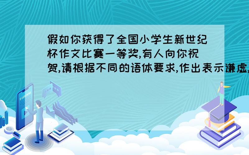 假如你获得了全国小学生新世纪杯作文比赛一等奖,有人向你祝贺,请根据不同的语体要求,作出表示谦虚,上进的回答.(1)使人感到亲切而易于接受的口语体