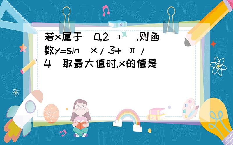 若x属于[0,2 π],则函数y=sin(x/3+ π/4)取最大值时,x的值是