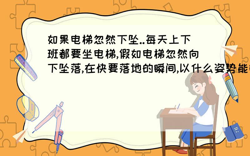 如果电梯忽然下坠..每天上下班都要坐电梯,假如电梯忽然向下坠落,在快要落地的瞬间,以什么姿势能够避免受伤或减轻受伤程度?谁会无聊到,没事找顾虑啊?前几天,我们公司的售楼小姐带着客