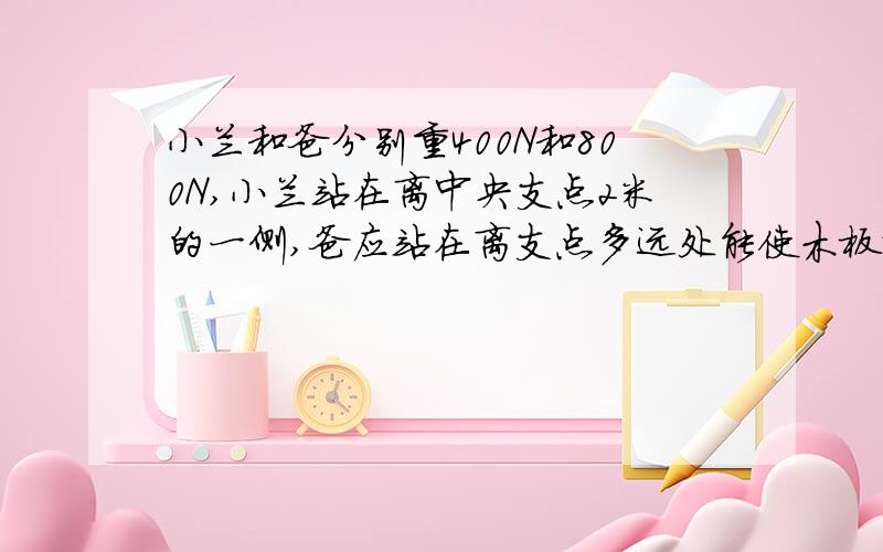 小兰和爸分别重400N和800N,小兰站在离中央支点2米的一侧,爸应站在离支点多远处能使木板水平平衡?