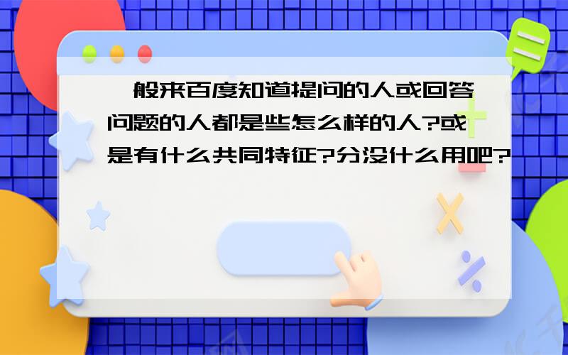 一般来百度知道提问的人或回答问题的人都是些怎么样的人?或是有什么共同特征?分没什么用吧?