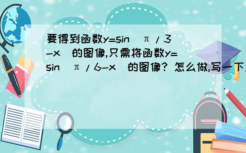 要得到函数y=sin(π/3-x)的图像,只需将函数y=sin(π/6-x)的图像? 怎么做,写一下过程!