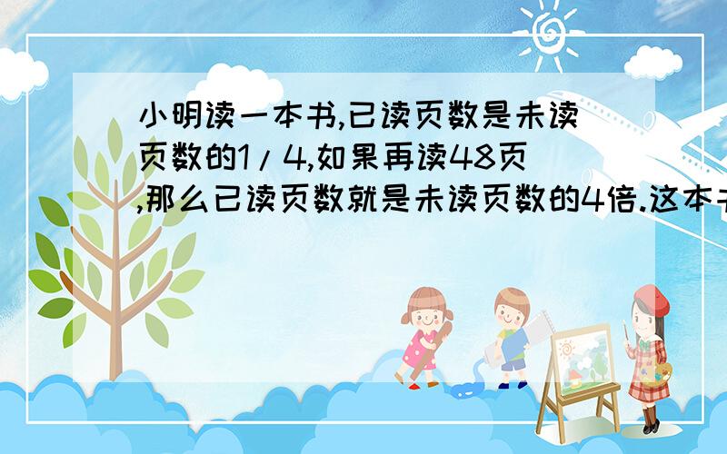 小明读一本书,已读页数是未读页数的1/4,如果再读48页,那么已读页数就是未读页数的4倍.这本书一共有多少页有没有人会做啊,着急啊