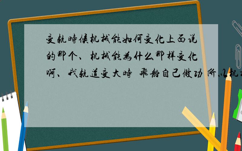 变轨时候机械能如何变化上面说的那个、机械能为什么那样变化啊、我轨道变大时  飞船自己做功 所以机械能增大么?那轨道变小时呢  难道当时飞船在做负功么