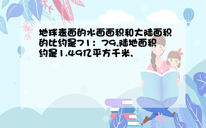 地球表面的水面面积和大陆面积的比约是71：79,陆地面积约是1.49亿平方千米,