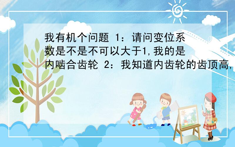 我有机个问题 1：请问变位系数是不是不可以大于1,我的是内啮合齿轮 2：我知道内齿轮的齿顶高,齿根高,以及齿厚怎么求变位系数?齿顶高93.8,齿根高95.1,齿数100齿,模数1,怎么求变位系数.