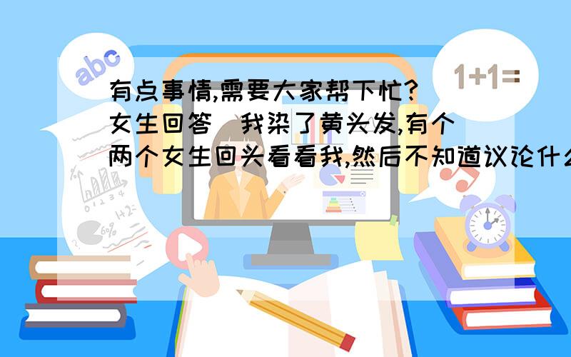 有点事情,需要大家帮下忙?（女生回答）我染了黄头发,有个两个女生回头看看我,然后不知道议论什么就笑了一下. 我染黄头发不难看,有什么好笑的.（男生就不要回答了,什么拉链没拉,别回答