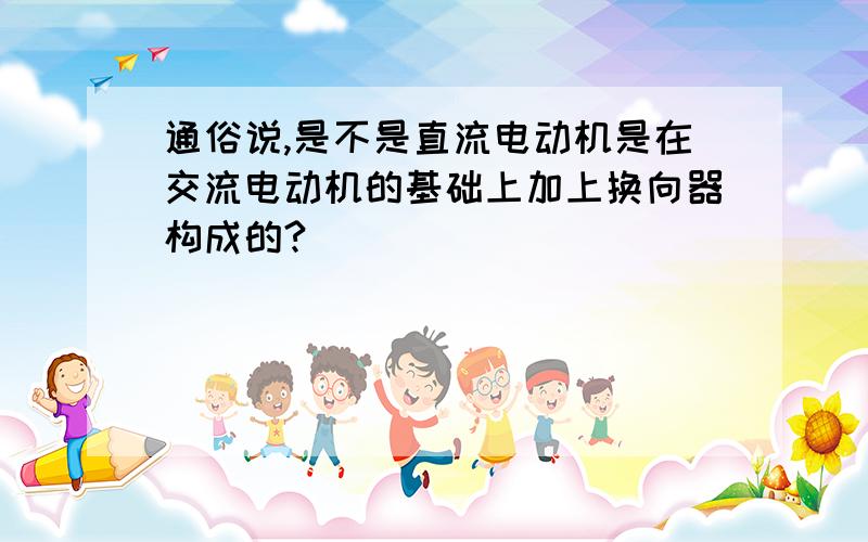 通俗说,是不是直流电动机是在交流电动机的基础上加上换向器构成的?