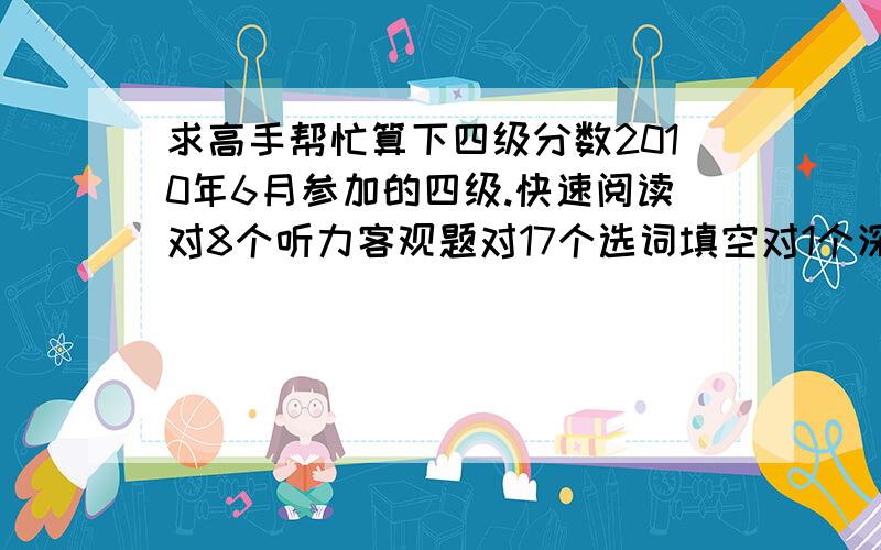 求高手帮忙算下四级分数2010年6月参加的四级.快速阅读对8个听力客观题对17个选词填空对1个深度阅读对8个完型填空对8个就帮我算下这些..作文和翻译,我自己估分.