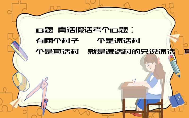 IQ题 真话假话考个IQ题：有两个村子,一个是谎话村,一个是真话村,就是谎话村的只说谎话,真话村的人只说真话.你要去真话村,来到分叉路不知道怎么走.前面有两个这两个村的村民,但不知道他