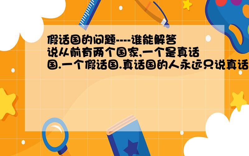 假话国的问题----谁能解答说从前有两个国家,一个是真话国.一个假话国.真话国的人永远只说真话.而假话国的人永远只说假说. 现在有一个年轻人准备去A城,问题是他并不知道A城是在真话国还