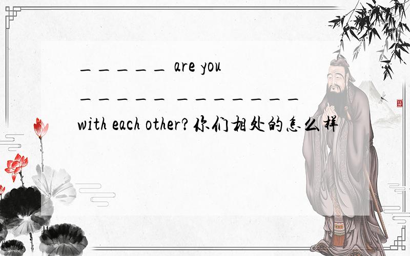 _____ are you _____ _______ with each other?你们相处的怎么样