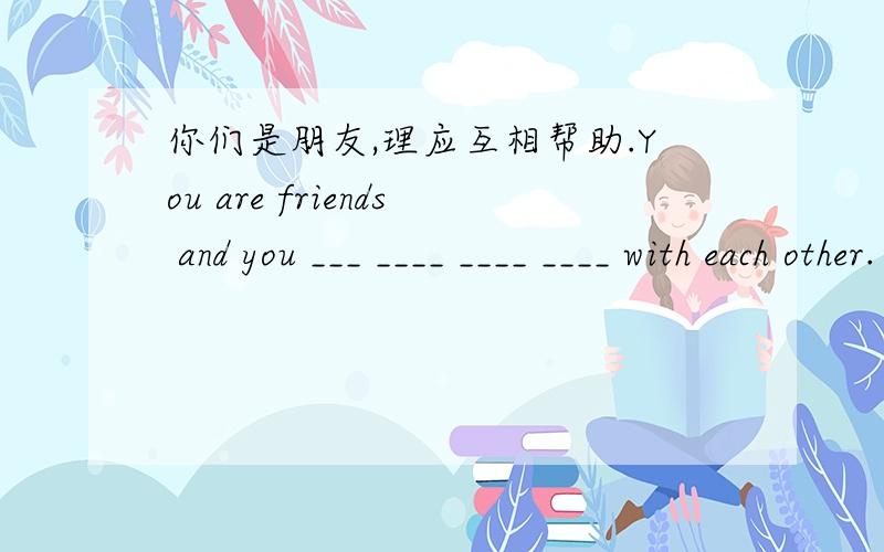 你们是朋友,理应互相帮助.You are friends and you ___ ____ ____ ____ with each other.