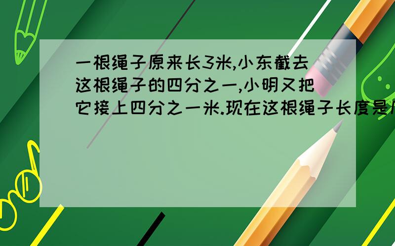 一根绳子原来长3米,小东截去这根绳子的四分之一,小明又把它接上四分之一米.现在这根绳子长度是几米A四分之十一B四分之十四C二分之五D3