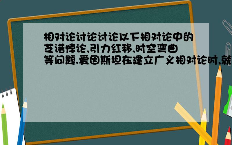 相对论讨论讨论以下相对论中的芝诺悖论,引力红移,时空弯曲等问题.爱因斯坦在建立广义相对论时,就提出了三个实验,并很快就得到了验证：(1)引力红移(2)光线偏折(3)水星近日点进动.直到最