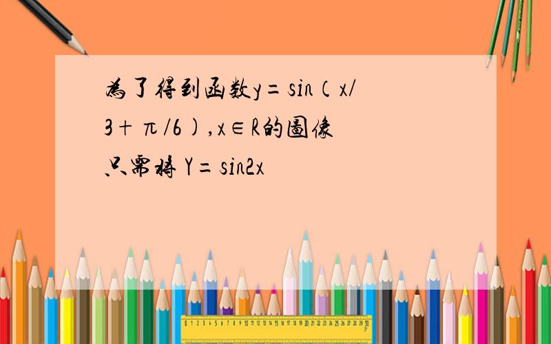 为了得到函数y=sin（x/3+π/6),x∈R的图像 只需将 Y=sin2x