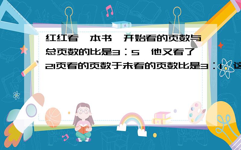 红红看一本书,开始看的页数与总页数的比是3：5,他又看了21页看的页数于未看的页数比是3：1,这书共?页