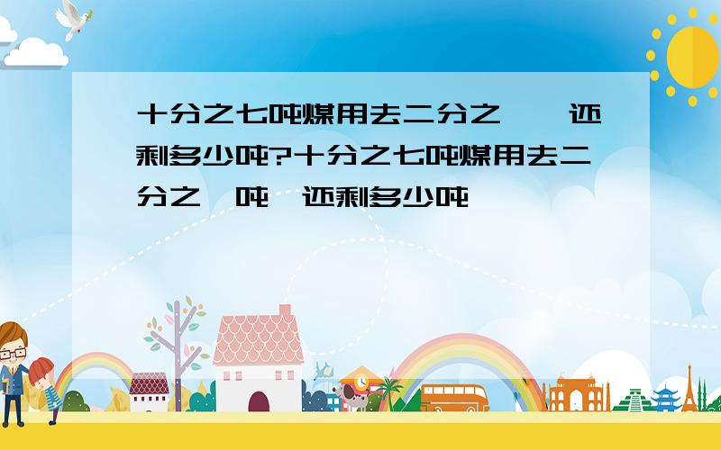 十分之七吨煤用去二分之一,还剩多少吨?十分之七吨煤用去二分之一吨,还剩多少吨