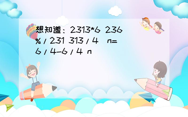 想知道：2313*6 236%/231 313/4^n=6/4-6/4 n