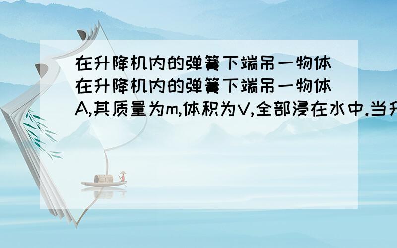 在升降机内的弹簧下端吊一物体在升降机内的弹簧下端吊一物体A,其质量为m,体积为V,全部浸在水中.当升降机由静止开始以加速度a(a