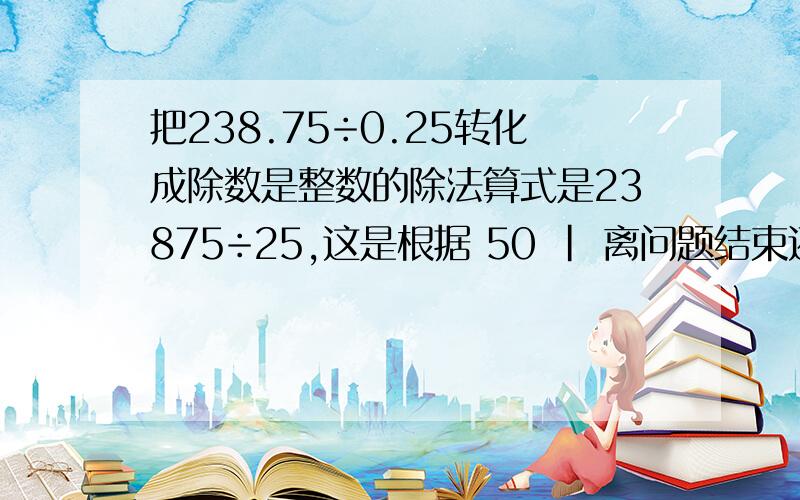 把238.75÷0.25转化成除数是整数的除法算式是23875÷25,这是根据 50 | 离问题结束还有 17 天 23