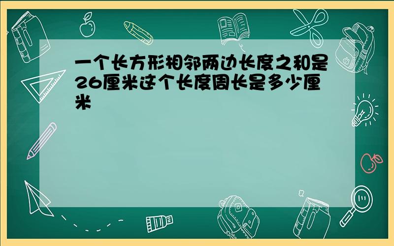 一个长方形相邻两边长度之和是26厘米这个长度周长是多少厘米