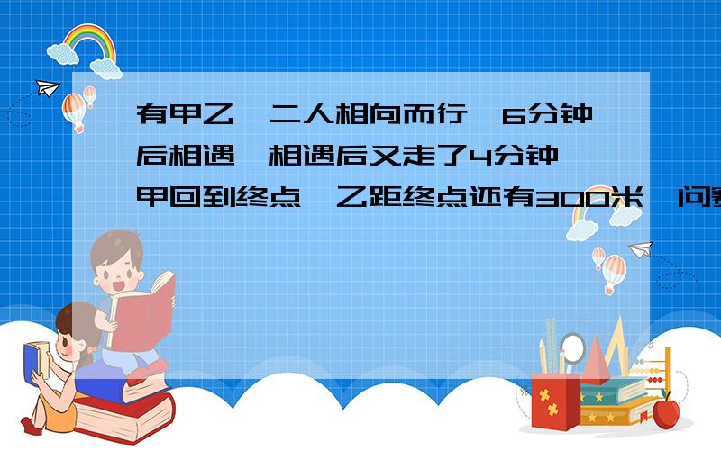 有甲乙,二人相向而行,6分钟后相遇,相遇后又走了4分钟,甲回到终点,乙距终点还有300米,问赛道有多长