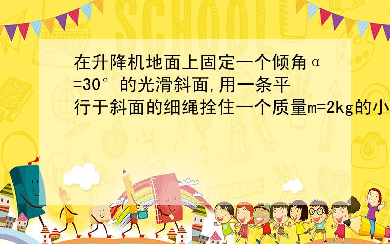 在升降机地面上固定一个倾角α=30°的光滑斜面,用一条平行于斜面的细绳拴住一个质量m=2kg的小球.当升降机以加速度a=2m/s^2竖直向上匀加速运动时,绳子对球的拉力和小球对斜面的压力分别为