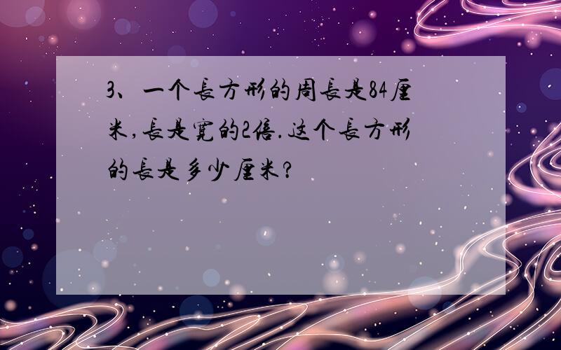 3、一个长方形的周长是84厘米,长是宽的2倍.这个长方形的长是多少厘米?