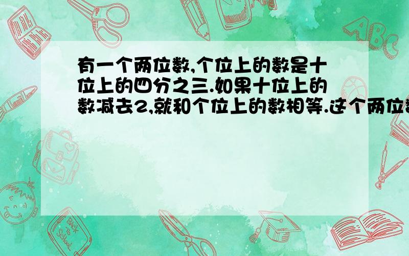 有一个两位数,个位上的数是十位上的四分之三.如果十位上的数减去2,就和个位上的数相等.这个两位数是多少请列式..并说一下解题思路..