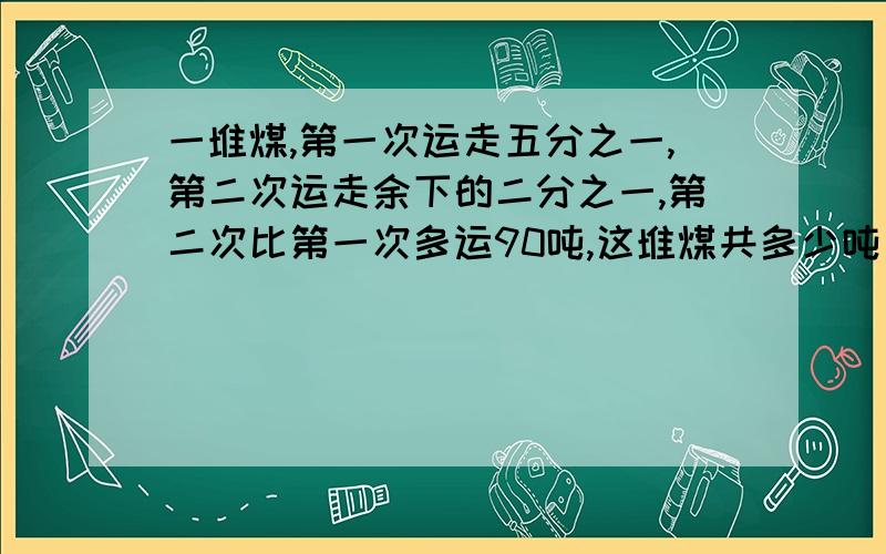 一堆煤,第一次运走五分之一,第二次运走余下的二分之一,第二次比第一次多运90吨,这堆煤共多少吨