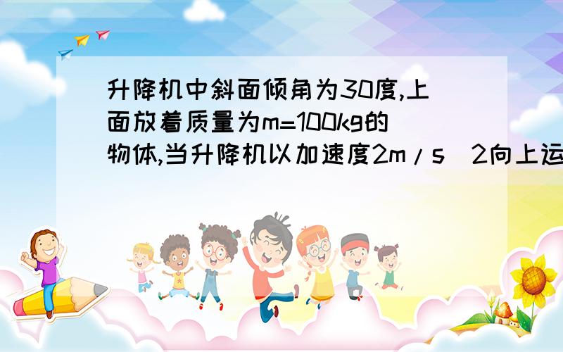 升降机中斜面倾角为30度,上面放着质量为m=100kg的物体,当升降机以加速度2m/s^2向上运动的时候,物体在斜面上保持相对静止,（1）斜面对物体的摩擦力和支持力的大小（2)若升降机以加速度a=2m/s