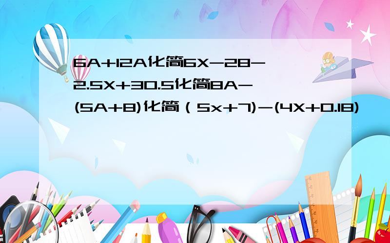 6A+12A化简6X-28-2.5X+30.5化简8A-(5A+8)化简（5x+7)-(4X+0.18)