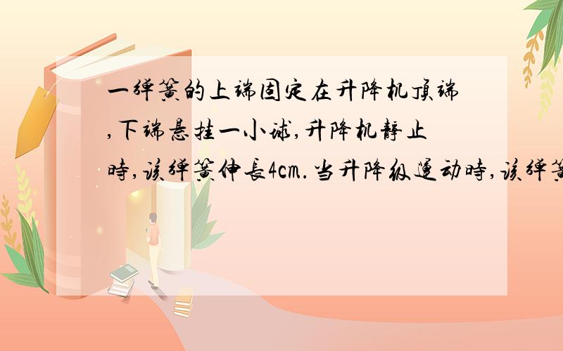 一弹簧的上端固定在升降机顶端,下端悬挂一小球,升降机静止时,该弹簧伸长4cm.当升降级运动时,该弹簧仅伸2cm,由此可知升降机正以多少的加速度运动?