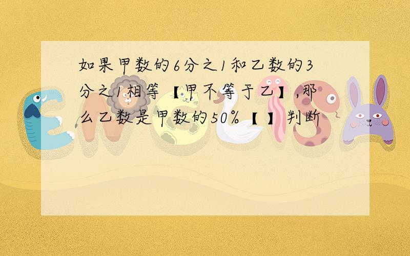 如果甲数的6分之1和乙数的3分之1相等【甲不等于乙】,那么乙数是甲数的50%【 】判断