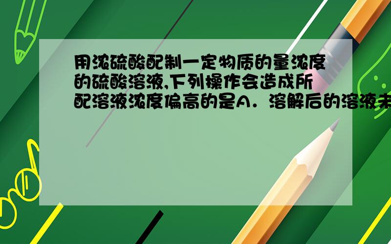 用浓硫酸配制一定物质的量浓度的硫酸溶液,下列操作会造成所配溶液浓度偏高的是A．溶解后的溶液未冷却至室温就转移入容量瓶中B．反复倒转摇匀后,液面低于刻度线,再加蒸馏水至液面最