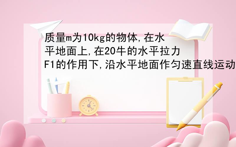 质量m为10kg的物体,在水平地面上,在20牛的水平拉力F1的作用下,沿水平地面作匀速直线运动.质量m为10kg的物体,放在水平地面上,在20牛的水平拉力F1的作用下,沿水平地面作匀速直线运动.若改用