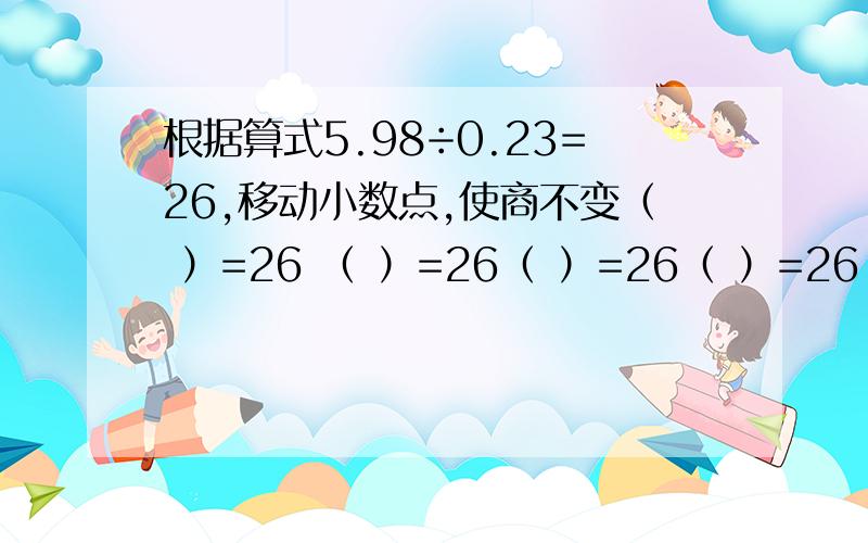 根据算式5.98÷0.23=26,移动小数点,使商不变（ ）=26 （ ）=26（ ）=26（ ）=26（ ）=26（ ）=26（ ）=26（ ）=26填8个