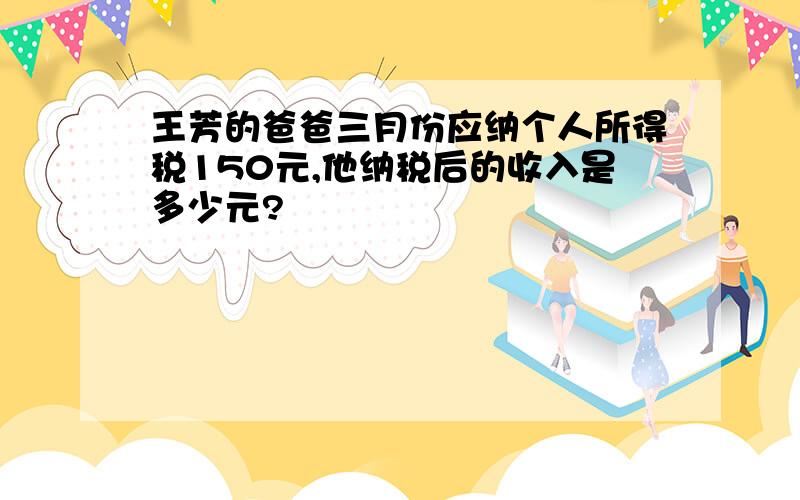 王芳的爸爸三月份应纳个人所得税150元,他纳税后的收入是多少元?