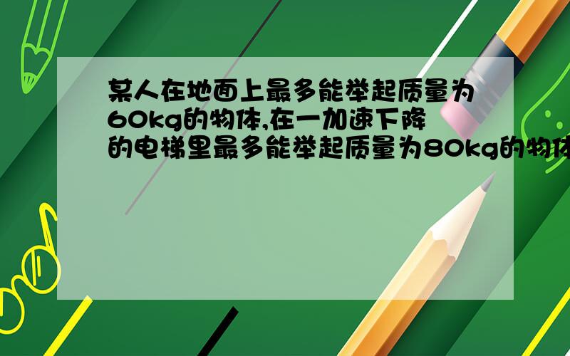 某人在地面上最多能举起质量为60kg的物体,在一加速下降的电梯里最多能举起质量为80kg的物体某人在地面上最多能举起质量为60kg的物体,在一匀加速下降的电梯里最多能举起质量为80kg的物体,